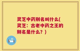 灵芝中药别名叫什么(灵芝：古老中药之王的别名是什么？)