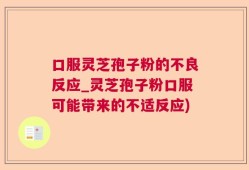 口服灵芝孢子粉的不良反应_灵芝孢子粉口服可能带来的不适反应)