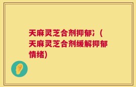 天麻灵芝合剂抑郁冫(天麻灵芝合剂缓解抑郁情绪)