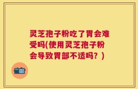 灵芝孢子粉吃了胃会难受吗(使用灵芝孢子粉会导致胃部不适吗？)