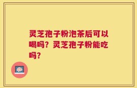 灵芝孢子粉泡茶后可以喝吗？灵芝孢子粉能吃吗？