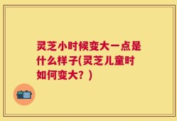 灵芝小时候变大一点是什么样子(灵芝儿童时如何变大？)