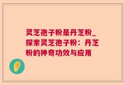 灵芝孢子粉是丹芝粉_探索灵芝孢子粉：丹芝粉的神奇功效与应用