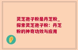 灵芝孢子粉是丹芝粉_探索灵芝孢子粉：丹芝粉的神奇功效与应用