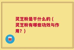 灵芝粉是干什么的 (灵芝粉有哪些功效与作用？)