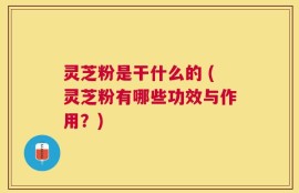 灵芝粉是干什么的 (灵芝粉有哪些功效与作用？)