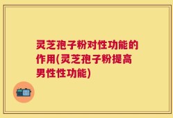 灵芝孢子粉对性功能的作用(灵芝孢子粉提高男性性功能)
