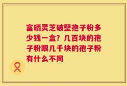 富硒灵芝破壁孢子粉多少钱一盒？几百块的孢子粉跟几千块的孢子粉有什么不同