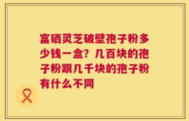 富硒灵芝破壁孢子粉多少钱一盒？几百块的孢子粉跟几千块的孢子粉有什么不同