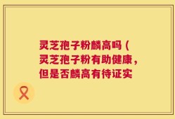 灵芝孢子粉麟高吗 (灵芝孢子粉有助健康，但是否麟高有待证实