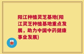 阳江种植灵芝基地(阳江灵芝种植基地重点发展，助力中国中药健康事业发展)