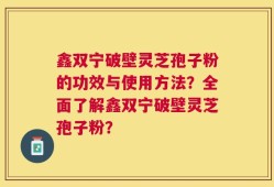 鑫双宁破壁灵芝孢子粉的功效与使用方法？全面了解鑫双宁破壁灵芝孢子粉？