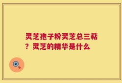 灵芝孢子粉灵芝总三萜？灵芝的精华是什么