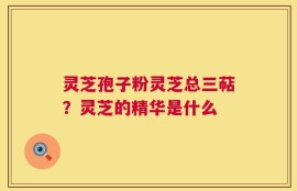 灵芝孢子粉灵芝总三萜？灵芝的精华是什么