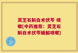 灵芝石斛白术伏芩 咳嗽(中药推荐：灵芝石斛白术伏芩缓解咳嗽)