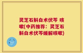 灵芝石斛白术伏芩 咳嗽(中药推荐：灵芝石斛白术伏芩缓解咳嗽)