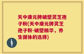 天中康元牌破壁灵芝孢子粉(天中康元牌灵芝孢子粉-破壁精华，养生健体的选择)