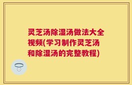 灵芝汤除湿汤做法大全视频(学习制作灵芝汤和除湿汤的完整教程)