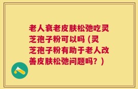 老人衰老皮肤松弛吃灵芝孢子粉可以吗 (灵芝孢子粉有助于老人改善皮肤松弛问题吗？)