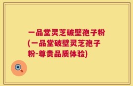 一品堂灵芝破壁孢子粉(一品堂破壁灵芝孢子粉-尊贵品质体验)