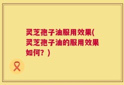 灵芝孢子油服用效果(灵芝孢子油的服用效果如何？)
