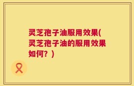灵芝孢子油服用效果(灵芝孢子油的服用效果如何？)