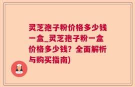 灵芝孢子粉价格多少钱一盒_灵芝孢子粉一盒价格多少钱？全面解析与购买指南)