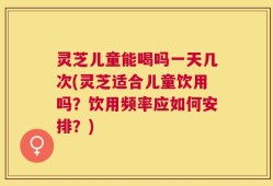 灵芝儿童能喝吗一天几次(灵芝适合儿童饮用吗？饮用频率应如何安排？)