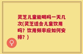 灵芝儿童能喝吗一天几次(灵芝适合儿童饮用吗？饮用频率应如何安排？)