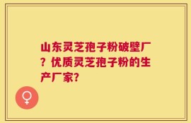 山东灵芝孢子粉破壁厂？优质灵芝孢子粉的生产厂家？