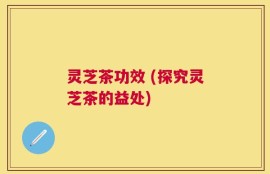 灵芝茶功效 (探究灵芝茶的益处)