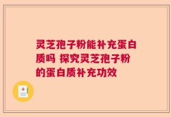 灵芝孢子粉能补充蛋白质吗 探究灵芝孢子粉的蛋白质补充功效