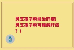 灵芝孢子粉能治肝瘤(灵芝孢子粉可缓解肝癌？)