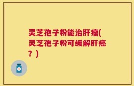 灵芝孢子粉能治肝瘤(灵芝孢子粉可缓解肝癌？)