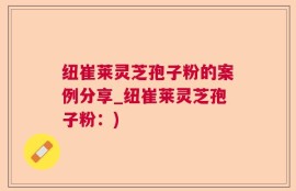 纽崔莱灵芝孢子粉的案例分享_纽崔莱灵芝孢子粉：)