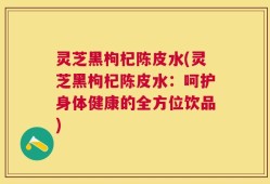灵芝黑枸杞陈皮水(灵芝黑枸杞陈皮水：呵护身体健康的全方位饮品)