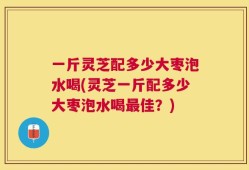 一斤灵芝配多少大枣泡水喝(灵芝一斤配多少大枣泡水喝最佳？)