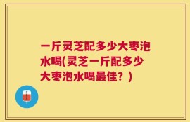 一斤灵芝配多少大枣泡水喝(灵芝一斤配多少大枣泡水喝最佳？)
