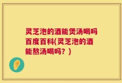 灵芝泡的酒能煲汤喝吗百度百科(灵芝泡的酒能熬汤喝吗？)