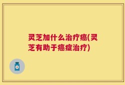 灵芝加什么治疗癌(灵芝有助于癌症治疗)