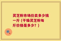 灵芝粉市场价卖多少钱一斤 (干燥灵芝粉每斤价格是多少？)