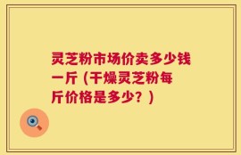 灵芝粉市场价卖多少钱一斤 (干燥灵芝粉每斤价格是多少？)