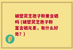 破壁灵芝孢子粉里含硒吗 (破壁灵芝孢子粉富含硒元素，有什么好处？)