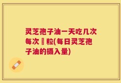 灵芝孢子油一天吃几次每次凢粒(每日灵芝孢子油的摄入量)