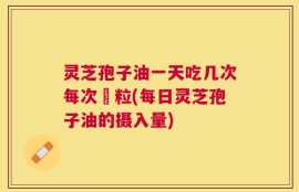 灵芝孢子油一天吃几次每次凢粒(每日灵芝孢子油的摄入量)