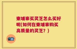 柬埔寨买灵芝怎么买好呢(如何在柬埔寨购买高质量的灵芝？)
