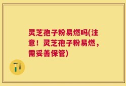 灵芝孢子粉易燃吗(注意！灵芝孢子粉易燃，需妥善保管)