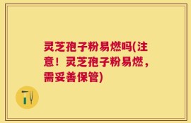 灵芝孢子粉易燃吗(注意！灵芝孢子粉易燃，需妥善保管)