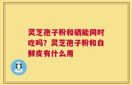 灵芝孢子粉和硒能同时吃吗？灵芝孢子粉和白鲜皮有什么用