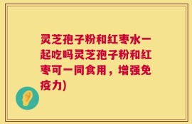 灵芝孢子粉和红枣水一起吃吗灵芝孢子粉和红枣可一同食用，增强免疫力)